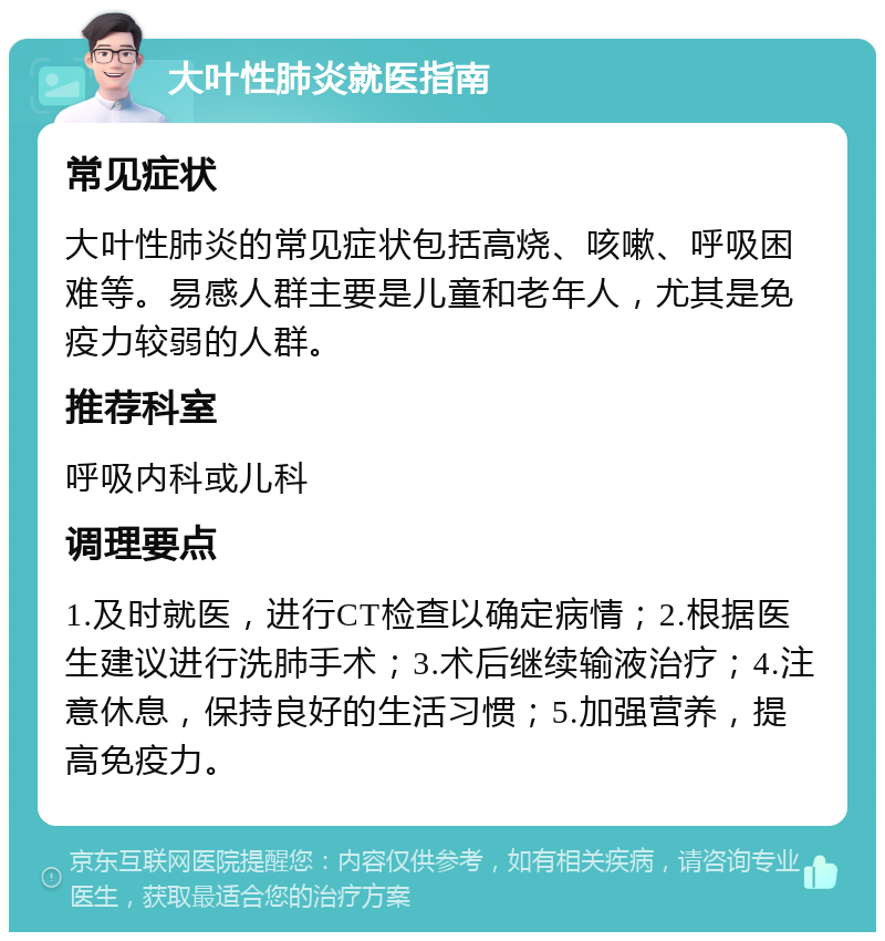 大叶性肺炎就医指南 常见症状 大叶性肺炎的常见症状包括高烧、咳嗽、呼吸困难等。易感人群主要是儿童和老年人，尤其是免疫力较弱的人群。 推荐科室 呼吸内科或儿科 调理要点 1.及时就医，进行CT检查以确定病情；2.根据医生建议进行洗肺手术；3.术后继续输液治疗；4.注意休息，保持良好的生活习惯；5.加强营养，提高免疫力。