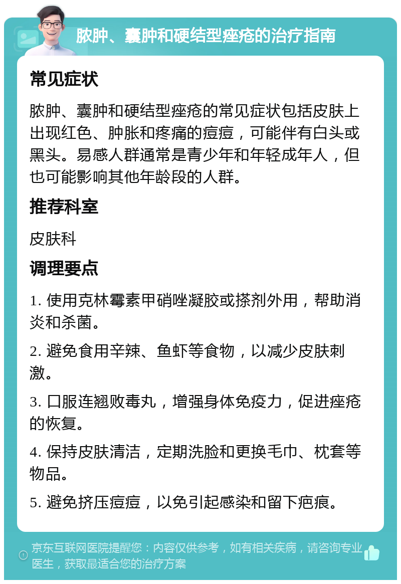 脓肿、囊肿和硬结型痤疮的治疗指南 常见症状 脓肿、囊肿和硬结型痤疮的常见症状包括皮肤上出现红色、肿胀和疼痛的痘痘，可能伴有白头或黑头。易感人群通常是青少年和年轻成年人，但也可能影响其他年龄段的人群。 推荐科室 皮肤科 调理要点 1. 使用克林霉素甲硝唑凝胶或搽剂外用，帮助消炎和杀菌。 2. 避免食用辛辣、鱼虾等食物，以减少皮肤刺激。 3. 口服连翘败毒丸，增强身体免疫力，促进痤疮的恢复。 4. 保持皮肤清洁，定期洗脸和更换毛巾、枕套等物品。 5. 避免挤压痘痘，以免引起感染和留下疤痕。