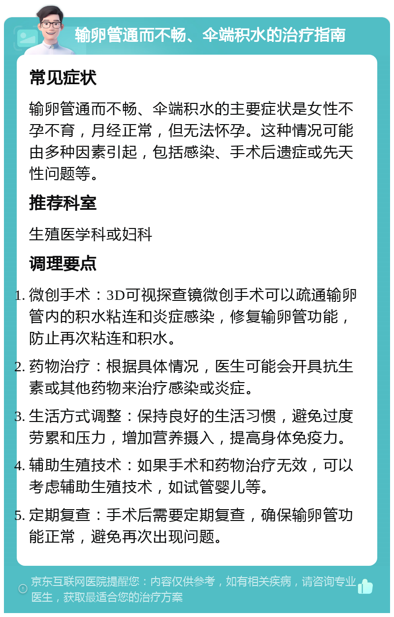 输卵管通而不畅、伞端积水的治疗指南 常见症状 输卵管通而不畅、伞端积水的主要症状是女性不孕不育，月经正常，但无法怀孕。这种情况可能由多种因素引起，包括感染、手术后遗症或先天性问题等。 推荐科室 生殖医学科或妇科 调理要点 微创手术：3D可视探查镜微创手术可以疏通输卵管内的积水粘连和炎症感染，修复输卵管功能，防止再次粘连和积水。 药物治疗：根据具体情况，医生可能会开具抗生素或其他药物来治疗感染或炎症。 生活方式调整：保持良好的生活习惯，避免过度劳累和压力，增加营养摄入，提高身体免疫力。 辅助生殖技术：如果手术和药物治疗无效，可以考虑辅助生殖技术，如试管婴儿等。 定期复查：手术后需要定期复查，确保输卵管功能正常，避免再次出现问题。