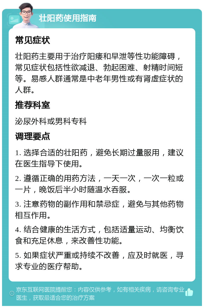 壮阳药使用指南 常见症状 壮阳药主要用于治疗阳痿和早泄等性功能障碍，常见症状包括性欲减退、勃起困难、射精时间短等。易感人群通常是中老年男性或有肾虚症状的人群。 推荐科室 泌尿外科或男科专科 调理要点 1. 选择合适的壮阳药，避免长期过量服用，建议在医生指导下使用。 2. 遵循正确的用药方法，一天一次，一次一粒或一片，晚饭后半小时随温水吞服。 3. 注意药物的副作用和禁忌症，避免与其他药物相互作用。 4. 结合健康的生活方式，包括适量运动、均衡饮食和充足休息，来改善性功能。 5. 如果症状严重或持续不改善，应及时就医，寻求专业的医疗帮助。