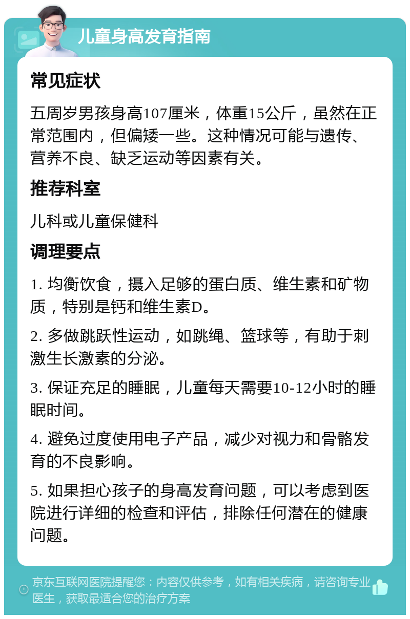 儿童身高发育指南 常见症状 五周岁男孩身高107厘米，体重15公斤，虽然在正常范围内，但偏矮一些。这种情况可能与遗传、营养不良、缺乏运动等因素有关。 推荐科室 儿科或儿童保健科 调理要点 1. 均衡饮食，摄入足够的蛋白质、维生素和矿物质，特别是钙和维生素D。 2. 多做跳跃性运动，如跳绳、篮球等，有助于刺激生长激素的分泌。 3. 保证充足的睡眠，儿童每天需要10-12小时的睡眠时间。 4. 避免过度使用电子产品，减少对视力和骨骼发育的不良影响。 5. 如果担心孩子的身高发育问题，可以考虑到医院进行详细的检查和评估，排除任何潜在的健康问题。