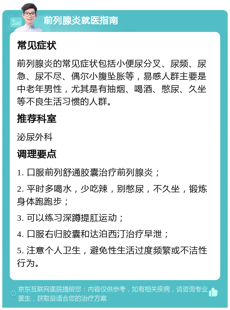 前列腺炎就医指南 常见症状 前列腺炎的常见症状包括小便尿分叉、尿频、尿急、尿不尽、偶尔小腹坠胀等，易感人群主要是中老年男性，尤其是有抽烟、喝酒、憋尿、久坐等不良生活习惯的人群。 推荐科室 泌尿外科 调理要点 1. 口服前列舒通胶囊治疗前列腺炎； 2. 平时多喝水，少吃辣，别憋尿，不久坐，锻炼身体跑跑步； 3. 可以练习深蹲提肛运动； 4. 口服右归胶囊和达泊西汀治疗早泄； 5. 注意个人卫生，避免性生活过度频繁或不洁性行为。