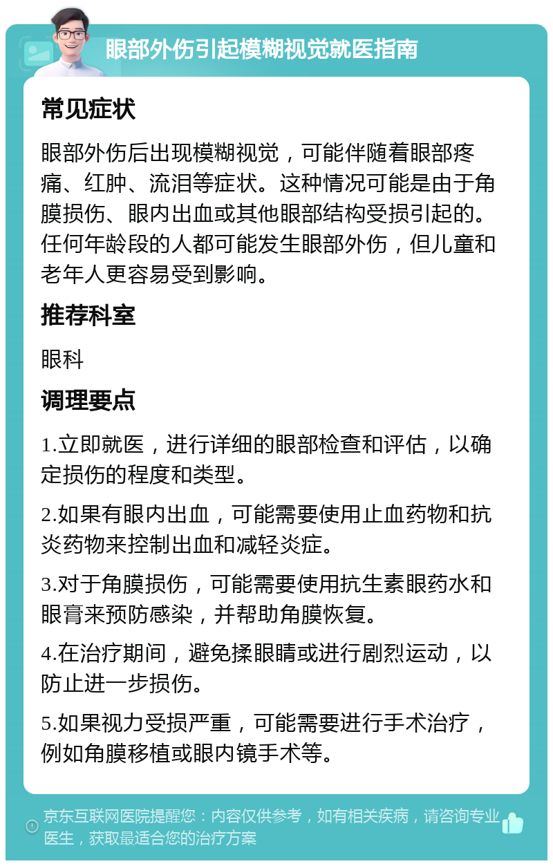 眼部外伤引起模糊视觉就医指南 常见症状 眼部外伤后出现模糊视觉，可能伴随着眼部疼痛、红肿、流泪等症状。这种情况可能是由于角膜损伤、眼内出血或其他眼部结构受损引起的。任何年龄段的人都可能发生眼部外伤，但儿童和老年人更容易受到影响。 推荐科室 眼科 调理要点 1.立即就医，进行详细的眼部检查和评估，以确定损伤的程度和类型。 2.如果有眼内出血，可能需要使用止血药物和抗炎药物来控制出血和减轻炎症。 3.对于角膜损伤，可能需要使用抗生素眼药水和眼膏来预防感染，并帮助角膜恢复。 4.在治疗期间，避免揉眼睛或进行剧烈运动，以防止进一步损伤。 5.如果视力受损严重，可能需要进行手术治疗，例如角膜移植或眼内镜手术等。