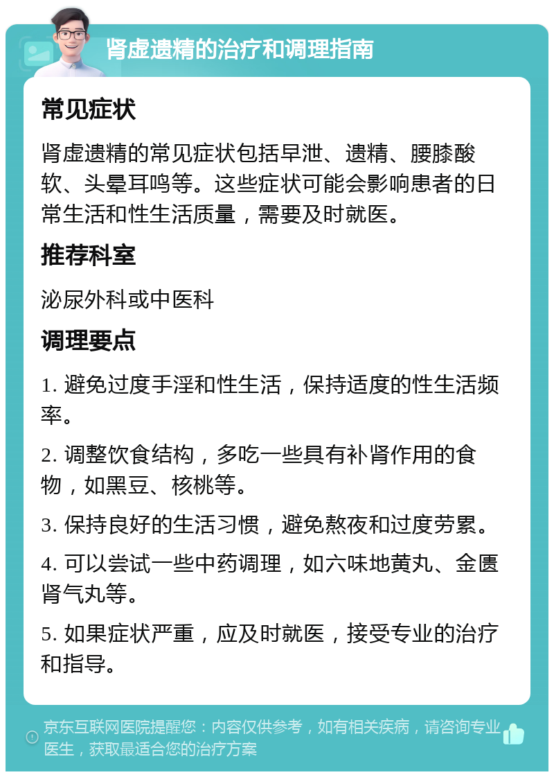 肾虚遗精的治疗和调理指南 常见症状 肾虚遗精的常见症状包括早泄、遗精、腰膝酸软、头晕耳鸣等。这些症状可能会影响患者的日常生活和性生活质量，需要及时就医。 推荐科室 泌尿外科或中医科 调理要点 1. 避免过度手淫和性生活，保持适度的性生活频率。 2. 调整饮食结构，多吃一些具有补肾作用的食物，如黑豆、核桃等。 3. 保持良好的生活习惯，避免熬夜和过度劳累。 4. 可以尝试一些中药调理，如六味地黄丸、金匮肾气丸等。 5. 如果症状严重，应及时就医，接受专业的治疗和指导。