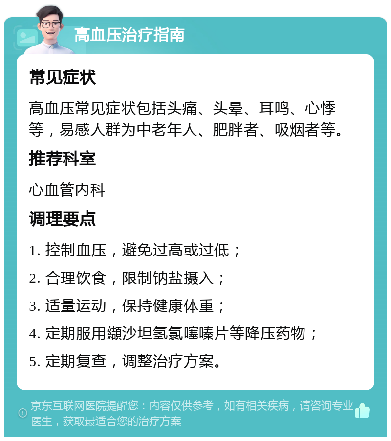 高血压治疗指南 常见症状 高血压常见症状包括头痛、头晕、耳鸣、心悸等，易感人群为中老年人、肥胖者、吸烟者等。 推荐科室 心血管内科 调理要点 1. 控制血压，避免过高或过低； 2. 合理饮食，限制钠盐摄入； 3. 适量运动，保持健康体重； 4. 定期服用纈沙坦氢氯噻嗪片等降压药物； 5. 定期复查，调整治疗方案。