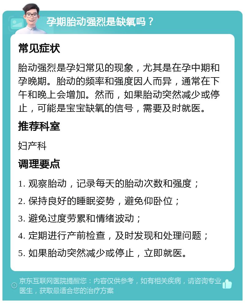 孕期胎动强烈是缺氧吗？ 常见症状 胎动强烈是孕妇常见的现象，尤其是在孕中期和孕晚期。胎动的频率和强度因人而异，通常在下午和晚上会增加。然而，如果胎动突然减少或停止，可能是宝宝缺氧的信号，需要及时就医。 推荐科室 妇产科 调理要点 1. 观察胎动，记录每天的胎动次数和强度； 2. 保持良好的睡眠姿势，避免仰卧位； 3. 避免过度劳累和情绪波动； 4. 定期进行产前检查，及时发现和处理问题； 5. 如果胎动突然减少或停止，立即就医。