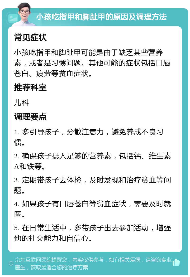 小孩吃指甲和脚趾甲的原因及调理方法 常见症状 小孩吃指甲和脚趾甲可能是由于缺乏某些营养素，或者是习惯问题。其他可能的症状包括口唇苍白、疲劳等贫血症状。 推荐科室 儿科 调理要点 1. 多引导孩子，分散注意力，避免养成不良习惯。 2. 确保孩子摄入足够的营养素，包括钙、维生素A和铁等。 3. 定期带孩子去体检，及时发现和治疗贫血等问题。 4. 如果孩子有口唇苍白等贫血症状，需要及时就医。 5. 在日常生活中，多带孩子出去参加活动，增强他的社交能力和自信心。