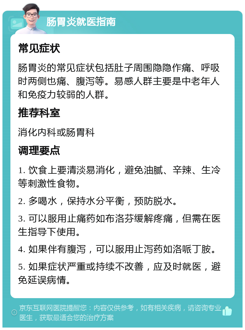 肠胃炎就医指南 常见症状 肠胃炎的常见症状包括肚子周围隐隐作痛、呼吸时两侧也痛、腹泻等。易感人群主要是中老年人和免疫力较弱的人群。 推荐科室 消化内科或肠胃科 调理要点 1. 饮食上要清淡易消化，避免油腻、辛辣、生冷等刺激性食物。 2. 多喝水，保持水分平衡，预防脱水。 3. 可以服用止痛药如布洛芬缓解疼痛，但需在医生指导下使用。 4. 如果伴有腹泻，可以服用止泻药如洛哌丁胺。 5. 如果症状严重或持续不改善，应及时就医，避免延误病情。