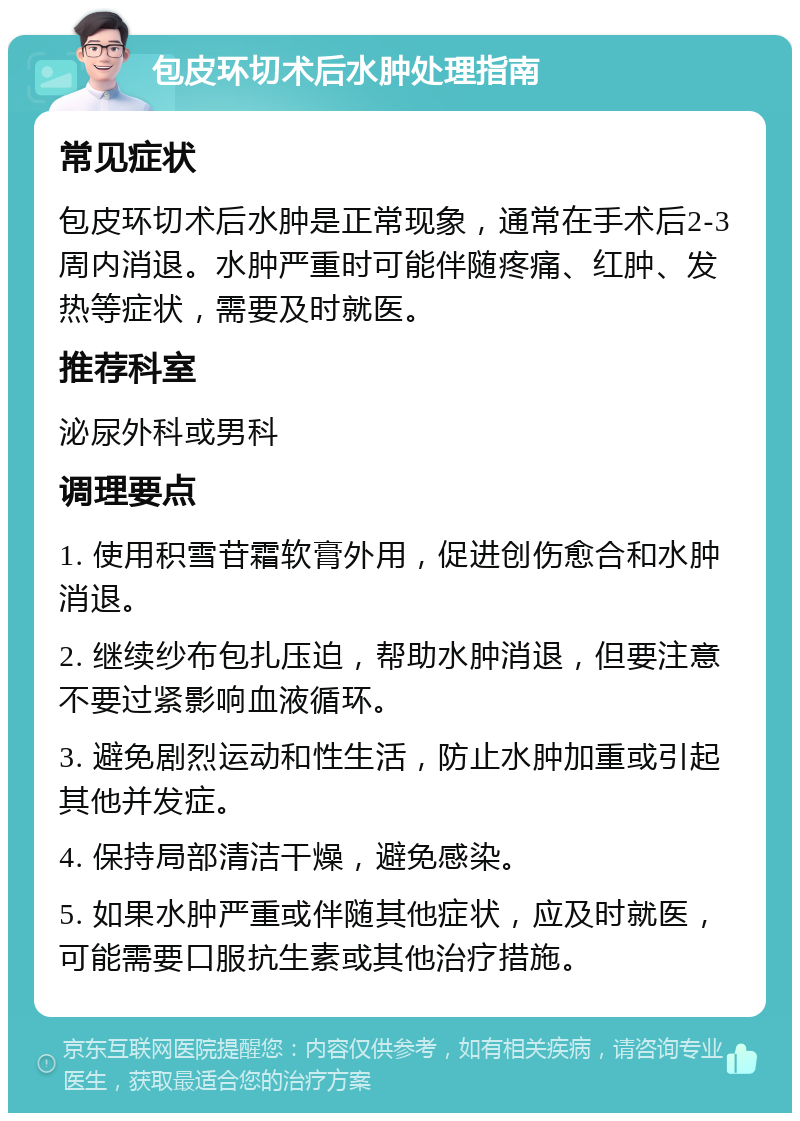 包皮环切术后水肿处理指南 常见症状 包皮环切术后水肿是正常现象，通常在手术后2-3周内消退。水肿严重时可能伴随疼痛、红肿、发热等症状，需要及时就医。 推荐科室 泌尿外科或男科 调理要点 1. 使用积雪苷霜软膏外用，促进创伤愈合和水肿消退。 2. 继续纱布包扎压迫，帮助水肿消退，但要注意不要过紧影响血液循环。 3. 避免剧烈运动和性生活，防止水肿加重或引起其他并发症。 4. 保持局部清洁干燥，避免感染。 5. 如果水肿严重或伴随其他症状，应及时就医，可能需要口服抗生素或其他治疗措施。