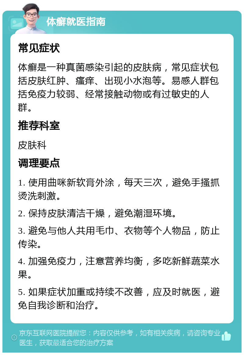 体癣就医指南 常见症状 体癣是一种真菌感染引起的皮肤病，常见症状包括皮肤红肿、瘙痒、出现小水泡等。易感人群包括免疫力较弱、经常接触动物或有过敏史的人群。 推荐科室 皮肤科 调理要点 1. 使用曲咪新软膏外涂，每天三次，避免手搔抓烫洗刺激。 2. 保持皮肤清洁干燥，避免潮湿环境。 3. 避免与他人共用毛巾、衣物等个人物品，防止传染。 4. 加强免疫力，注意营养均衡，多吃新鲜蔬菜水果。 5. 如果症状加重或持续不改善，应及时就医，避免自我诊断和治疗。