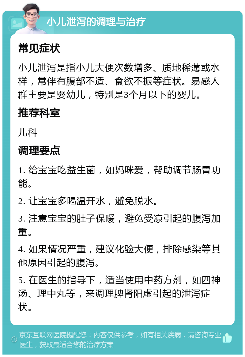 小儿泄泻的调理与治疗 常见症状 小儿泄泻是指小儿大便次数增多、质地稀薄或水样，常伴有腹部不适、食欲不振等症状。易感人群主要是婴幼儿，特别是3个月以下的婴儿。 推荐科室 儿科 调理要点 1. 给宝宝吃益生菌，如妈咪爱，帮助调节肠胃功能。 2. 让宝宝多喝温开水，避免脱水。 3. 注意宝宝的肚子保暖，避免受凉引起的腹泻加重。 4. 如果情况严重，建议化验大便，排除感染等其他原因引起的腹泻。 5. 在医生的指导下，适当使用中药方剂，如四神汤、理中丸等，来调理脾肾阳虚引起的泄泻症状。