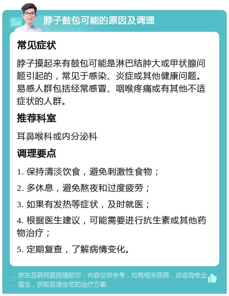 脖子鼓包可能的原因及调理 常见症状 脖子摸起来有鼓包可能是淋巴结肿大或甲状腺问题引起的，常见于感染、炎症或其他健康问题。易感人群包括经常感冒、咽喉疼痛或有其他不适症状的人群。 推荐科室 耳鼻喉科或内分泌科 调理要点 1. 保持清淡饮食，避免刺激性食物； 2. 多休息，避免熬夜和过度疲劳； 3. 如果有发热等症状，及时就医； 4. 根据医生建议，可能需要进行抗生素或其他药物治疗； 5. 定期复查，了解病情变化。