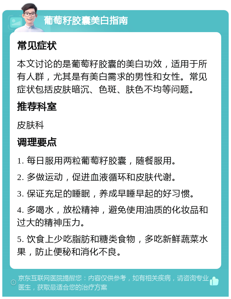 葡萄籽胶囊美白指南 常见症状 本文讨论的是葡萄籽胶囊的美白功效，适用于所有人群，尤其是有美白需求的男性和女性。常见症状包括皮肤暗沉、色斑、肤色不均等问题。 推荐科室 皮肤科 调理要点 1. 每日服用两粒葡萄籽胶囊，随餐服用。 2. 多做运动，促进血液循环和皮肤代谢。 3. 保证充足的睡眠，养成早睡早起的好习惯。 4. 多喝水，放松精神，避免使用油质的化妆品和过大的精神压力。 5. 饮食上少吃脂肪和糖类食物，多吃新鲜蔬菜水果，防止便秘和消化不良。