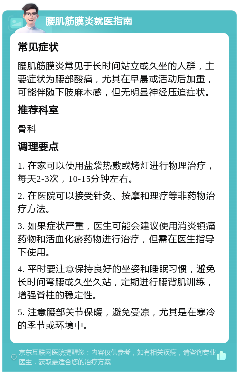 腰肌筋膜炎就医指南 常见症状 腰肌筋膜炎常见于长时间站立或久坐的人群，主要症状为腰部酸痛，尤其在早晨或活动后加重，可能伴随下肢麻木感，但无明显神经压迫症状。 推荐科室 骨科 调理要点 1. 在家可以使用盐袋热敷或烤灯进行物理治疗，每天2-3次，10-15分钟左右。 2. 在医院可以接受针灸、按摩和理疗等非药物治疗方法。 3. 如果症状严重，医生可能会建议使用消炎镇痛药物和活血化瘀药物进行治疗，但需在医生指导下使用。 4. 平时要注意保持良好的坐姿和睡眠习惯，避免长时间弯腰或久坐久站，定期进行腰背肌训练，增强脊柱的稳定性。 5. 注意腰部关节保暖，避免受凉，尤其是在寒冷的季节或环境中。