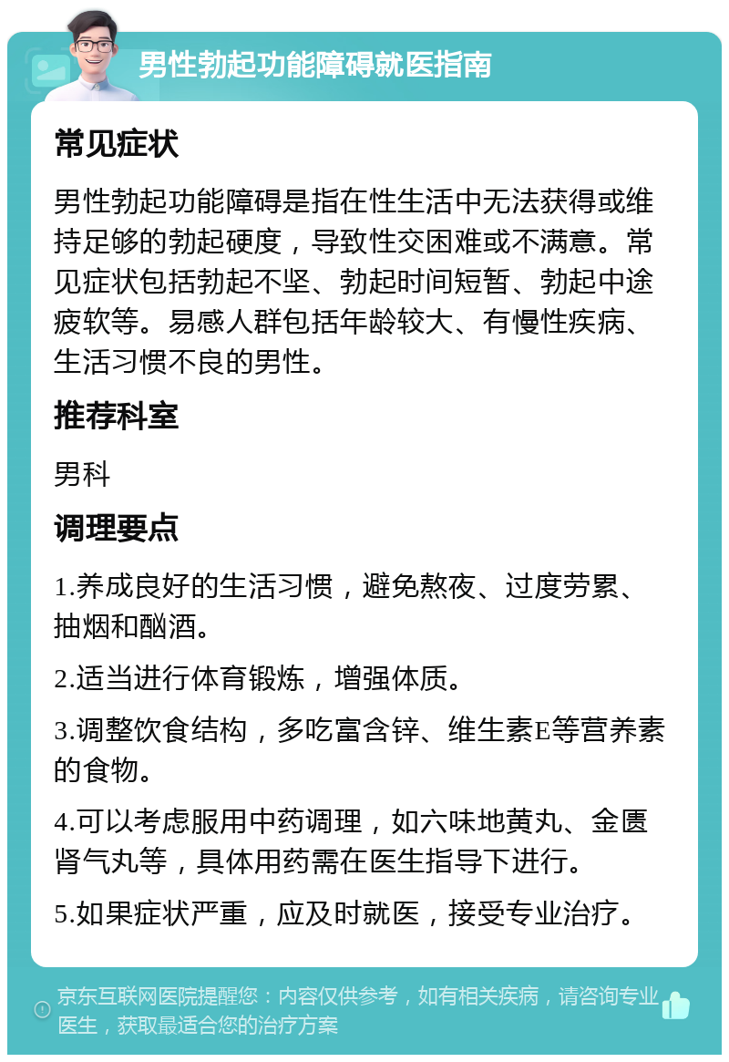 男性勃起功能障碍就医指南 常见症状 男性勃起功能障碍是指在性生活中无法获得或维持足够的勃起硬度，导致性交困难或不满意。常见症状包括勃起不坚、勃起时间短暂、勃起中途疲软等。易感人群包括年龄较大、有慢性疾病、生活习惯不良的男性。 推荐科室 男科 调理要点 1.养成良好的生活习惯，避免熬夜、过度劳累、抽烟和酗酒。 2.适当进行体育锻炼，增强体质。 3.调整饮食结构，多吃富含锌、维生素E等营养素的食物。 4.可以考虑服用中药调理，如六味地黄丸、金匮肾气丸等，具体用药需在医生指导下进行。 5.如果症状严重，应及时就医，接受专业治疗。