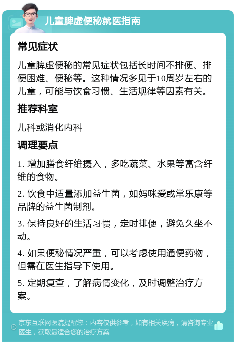 儿童脾虚便秘就医指南 常见症状 儿童脾虚便秘的常见症状包括长时间不排便、排便困难、便秘等。这种情况多见于10周岁左右的儿童，可能与饮食习惯、生活规律等因素有关。 推荐科室 儿科或消化内科 调理要点 1. 增加膳食纤维摄入，多吃蔬菜、水果等富含纤维的食物。 2. 饮食中适量添加益生菌，如妈咪爱或常乐康等品牌的益生菌制剂。 3. 保持良好的生活习惯，定时排便，避免久坐不动。 4. 如果便秘情况严重，可以考虑使用通便药物，但需在医生指导下使用。 5. 定期复查，了解病情变化，及时调整治疗方案。