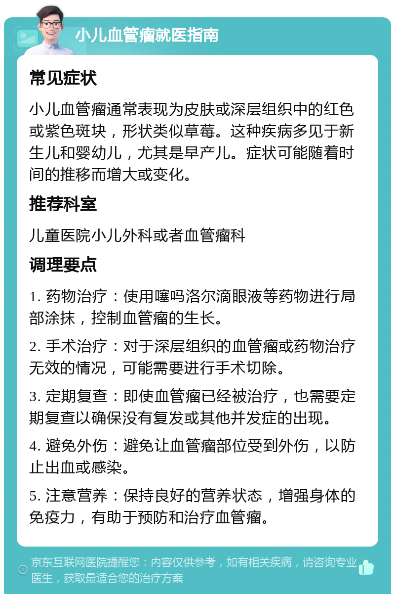 小儿血管瘤就医指南 常见症状 小儿血管瘤通常表现为皮肤或深层组织中的红色或紫色斑块，形状类似草莓。这种疾病多见于新生儿和婴幼儿，尤其是早产儿。症状可能随着时间的推移而增大或变化。 推荐科室 儿童医院小儿外科或者血管瘤科 调理要点 1. 药物治疗：使用噻吗洛尔滴眼液等药物进行局部涂抹，控制血管瘤的生长。 2. 手术治疗：对于深层组织的血管瘤或药物治疗无效的情况，可能需要进行手术切除。 3. 定期复查：即使血管瘤已经被治疗，也需要定期复查以确保没有复发或其他并发症的出现。 4. 避免外伤：避免让血管瘤部位受到外伤，以防止出血或感染。 5. 注意营养：保持良好的营养状态，增强身体的免疫力，有助于预防和治疗血管瘤。