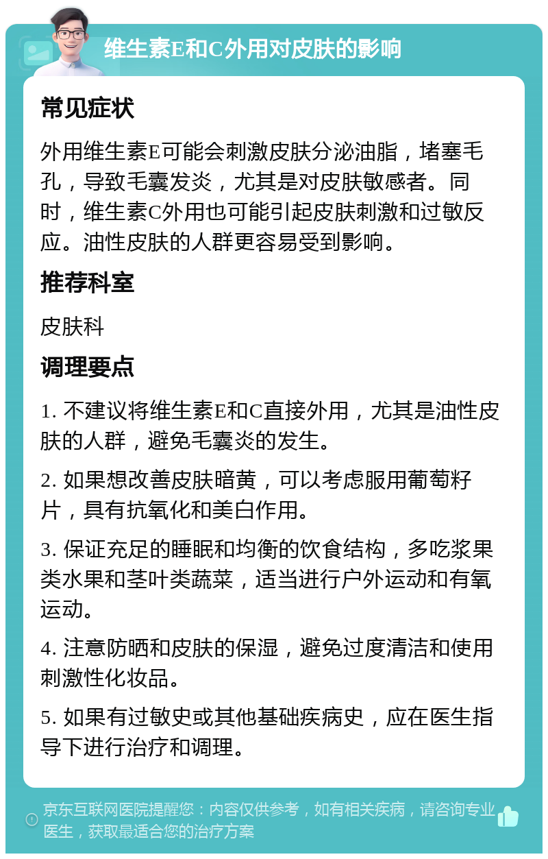 维生素E和C外用对皮肤的影响 常见症状 外用维生素E可能会刺激皮肤分泌油脂，堵塞毛孔，导致毛囊发炎，尤其是对皮肤敏感者。同时，维生素C外用也可能引起皮肤刺激和过敏反应。油性皮肤的人群更容易受到影响。 推荐科室 皮肤科 调理要点 1. 不建议将维生素E和C直接外用，尤其是油性皮肤的人群，避免毛囊炎的发生。 2. 如果想改善皮肤暗黄，可以考虑服用葡萄籽片，具有抗氧化和美白作用。 3. 保证充足的睡眠和均衡的饮食结构，多吃浆果类水果和茎叶类蔬菜，适当进行户外运动和有氧运动。 4. 注意防晒和皮肤的保湿，避免过度清洁和使用刺激性化妆品。 5. 如果有过敏史或其他基础疾病史，应在医生指导下进行治疗和调理。