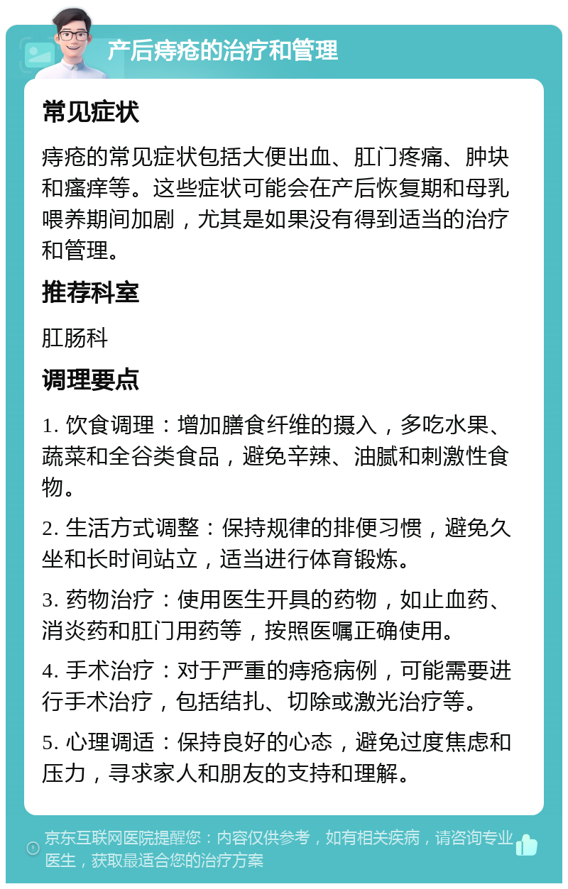 产后痔疮的治疗和管理 常见症状 痔疮的常见症状包括大便出血、肛门疼痛、肿块和瘙痒等。这些症状可能会在产后恢复期和母乳喂养期间加剧，尤其是如果没有得到适当的治疗和管理。 推荐科室 肛肠科 调理要点 1. 饮食调理：增加膳食纤维的摄入，多吃水果、蔬菜和全谷类食品，避免辛辣、油腻和刺激性食物。 2. 生活方式调整：保持规律的排便习惯，避免久坐和长时间站立，适当进行体育锻炼。 3. 药物治疗：使用医生开具的药物，如止血药、消炎药和肛门用药等，按照医嘱正确使用。 4. 手术治疗：对于严重的痔疮病例，可能需要进行手术治疗，包括结扎、切除或激光治疗等。 5. 心理调适：保持良好的心态，避免过度焦虑和压力，寻求家人和朋友的支持和理解。