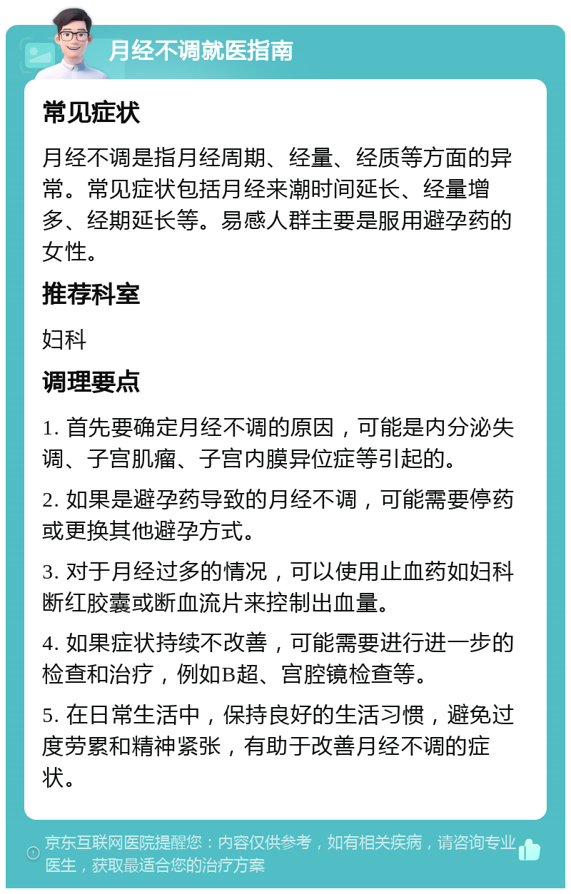 月经不调就医指南 常见症状 月经不调是指月经周期、经量、经质等方面的异常。常见症状包括月经来潮时间延长、经量增多、经期延长等。易感人群主要是服用避孕药的女性。 推荐科室 妇科 调理要点 1. 首先要确定月经不调的原因，可能是内分泌失调、子宫肌瘤、子宫内膜异位症等引起的。 2. 如果是避孕药导致的月经不调，可能需要停药或更换其他避孕方式。 3. 对于月经过多的情况，可以使用止血药如妇科断红胶囊或断血流片来控制出血量。 4. 如果症状持续不改善，可能需要进行进一步的检查和治疗，例如B超、宫腔镜检查等。 5. 在日常生活中，保持良好的生活习惯，避免过度劳累和精神紧张，有助于改善月经不调的症状。