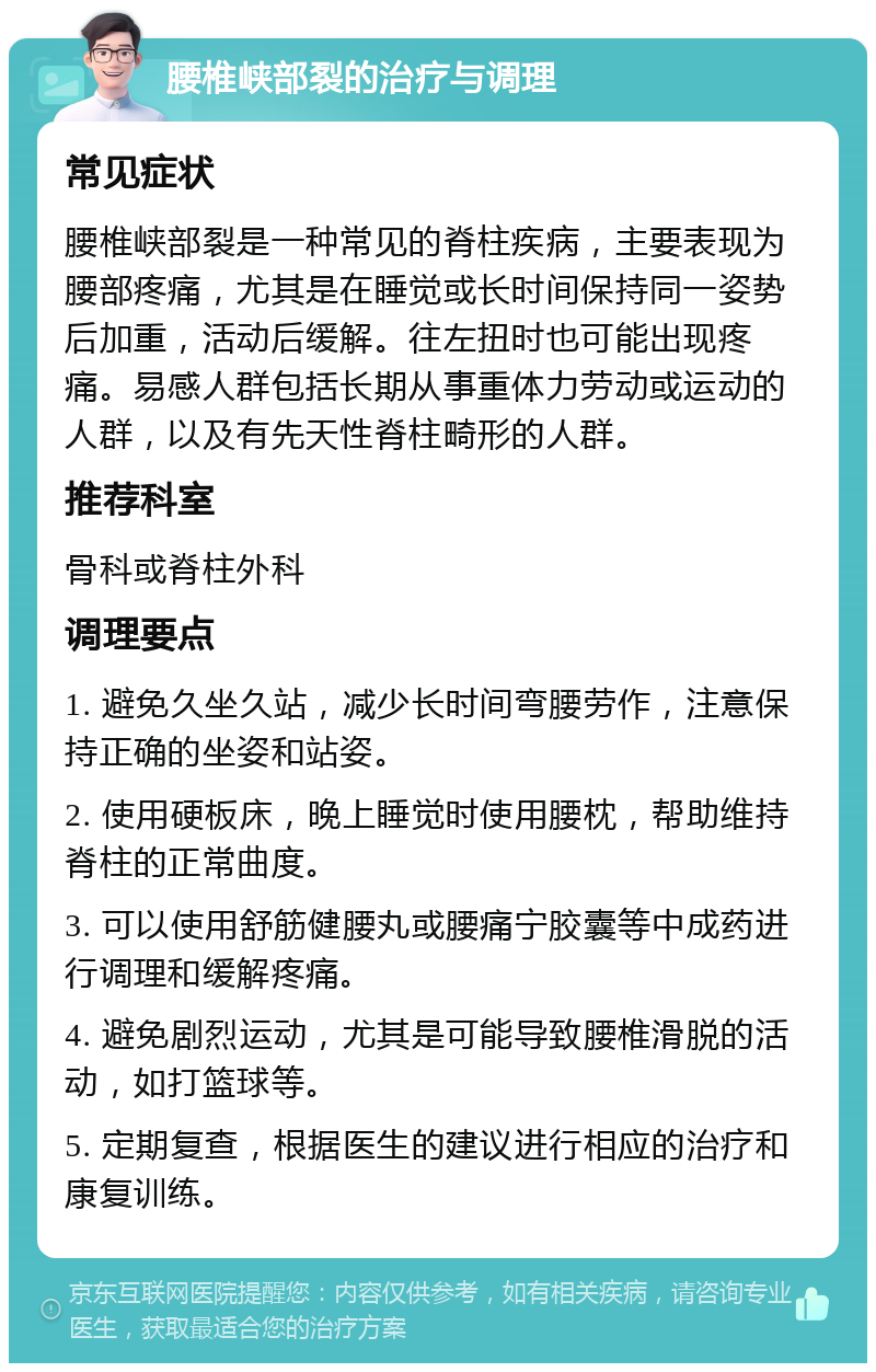 腰椎峡部裂的治疗与调理 常见症状 腰椎峡部裂是一种常见的脊柱疾病，主要表现为腰部疼痛，尤其是在睡觉或长时间保持同一姿势后加重，活动后缓解。往左扭时也可能出现疼痛。易感人群包括长期从事重体力劳动或运动的人群，以及有先天性脊柱畸形的人群。 推荐科室 骨科或脊柱外科 调理要点 1. 避免久坐久站，减少长时间弯腰劳作，注意保持正确的坐姿和站姿。 2. 使用硬板床，晚上睡觉时使用腰枕，帮助维持脊柱的正常曲度。 3. 可以使用舒筋健腰丸或腰痛宁胶囊等中成药进行调理和缓解疼痛。 4. 避免剧烈运动，尤其是可能导致腰椎滑脱的活动，如打篮球等。 5. 定期复查，根据医生的建议进行相应的治疗和康复训练。