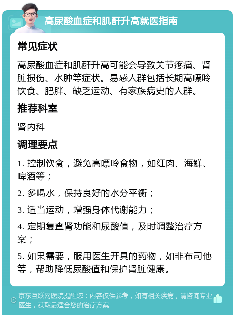 高尿酸血症和肌酐升高就医指南 常见症状 高尿酸血症和肌酐升高可能会导致关节疼痛、肾脏损伤、水肿等症状。易感人群包括长期高嘌呤饮食、肥胖、缺乏运动、有家族病史的人群。 推荐科室 肾内科 调理要点 1. 控制饮食，避免高嘌呤食物，如红肉、海鲜、啤酒等； 2. 多喝水，保持良好的水分平衡； 3. 适当运动，增强身体代谢能力； 4. 定期复查肾功能和尿酸值，及时调整治疗方案； 5. 如果需要，服用医生开具的药物，如非布司他等，帮助降低尿酸值和保护肾脏健康。