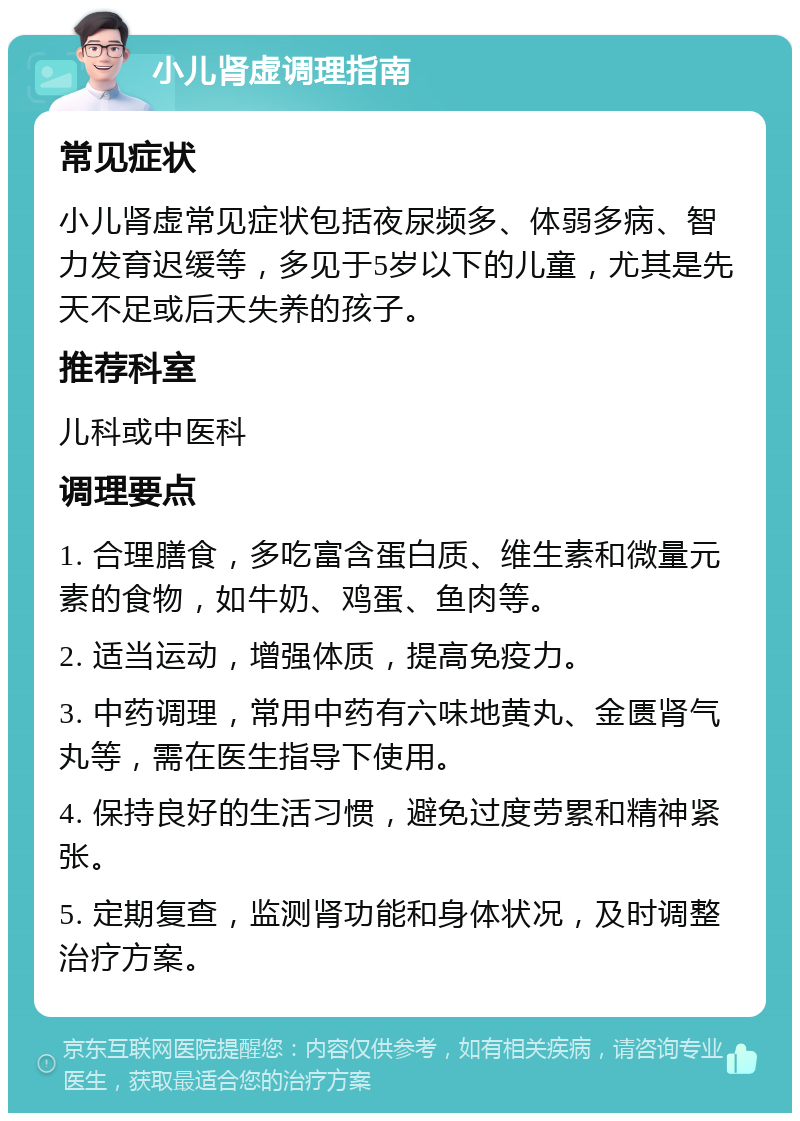 小儿肾虚调理指南 常见症状 小儿肾虚常见症状包括夜尿频多、体弱多病、智力发育迟缓等，多见于5岁以下的儿童，尤其是先天不足或后天失养的孩子。 推荐科室 儿科或中医科 调理要点 1. 合理膳食，多吃富含蛋白质、维生素和微量元素的食物，如牛奶、鸡蛋、鱼肉等。 2. 适当运动，增强体质，提高免疫力。 3. 中药调理，常用中药有六味地黄丸、金匮肾气丸等，需在医生指导下使用。 4. 保持良好的生活习惯，避免过度劳累和精神紧张。 5. 定期复查，监测肾功能和身体状况，及时调整治疗方案。