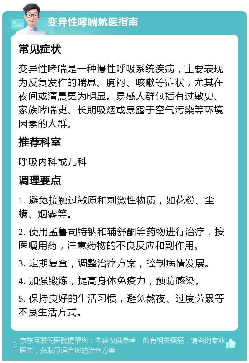 变异性哮喘就医指南 常见症状 变异性哮喘是一种慢性呼吸系统疾病，主要表现为反复发作的喘息、胸闷、咳嗽等症状，尤其在夜间或清晨更为明显。易感人群包括有过敏史、家族哮喘史、长期吸烟或暴露于空气污染等环境因素的人群。 推荐科室 呼吸内科或儿科 调理要点 1. 避免接触过敏原和刺激性物质，如花粉、尘螨、烟雾等。 2. 使用孟鲁司特钠和辅舒酮等药物进行治疗，按医嘱用药，注意药物的不良反应和副作用。 3. 定期复查，调整治疗方案，控制病情发展。 4. 加强锻炼，提高身体免疫力，预防感染。 5. 保持良好的生活习惯，避免熬夜、过度劳累等不良生活方式。