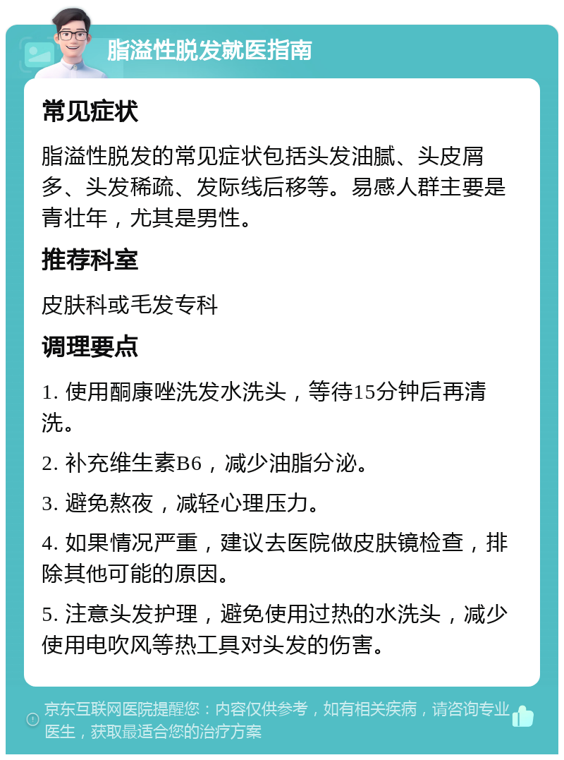 脂溢性脱发就医指南 常见症状 脂溢性脱发的常见症状包括头发油腻、头皮屑多、头发稀疏、发际线后移等。易感人群主要是青壮年，尤其是男性。 推荐科室 皮肤科或毛发专科 调理要点 1. 使用酮康唑洗发水洗头，等待15分钟后再清洗。 2. 补充维生素B6，减少油脂分泌。 3. 避免熬夜，减轻心理压力。 4. 如果情况严重，建议去医院做皮肤镜检查，排除其他可能的原因。 5. 注意头发护理，避免使用过热的水洗头，减少使用电吹风等热工具对头发的伤害。