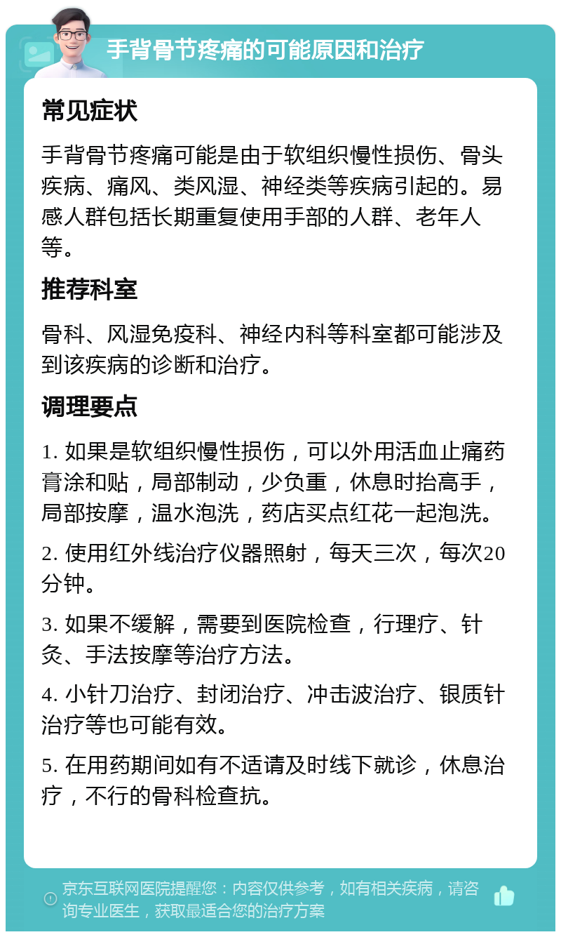 手背骨节疼痛的可能原因和治疗 常见症状 手背骨节疼痛可能是由于软组织慢性损伤、骨头疾病、痛风、类风湿、神经类等疾病引起的。易感人群包括长期重复使用手部的人群、老年人等。 推荐科室 骨科、风湿免疫科、神经内科等科室都可能涉及到该疾病的诊断和治疗。 调理要点 1. 如果是软组织慢性损伤，可以外用活血止痛药膏涂和贴，局部制动，少负重，休息时抬高手，局部按摩，温水泡洗，药店买点红花一起泡洗。 2. 使用红外线治疗仪器照射，每天三次，每次20分钟。 3. 如果不缓解，需要到医院检查，行理疗、针灸、手法按摩等治疗方法。 4. 小针刀治疗、封闭治疗、冲击波治疗、银质针治疗等也可能有效。 5. 在用药期间如有不适请及时线下就诊，休息治疗，不行的骨科检查抗。