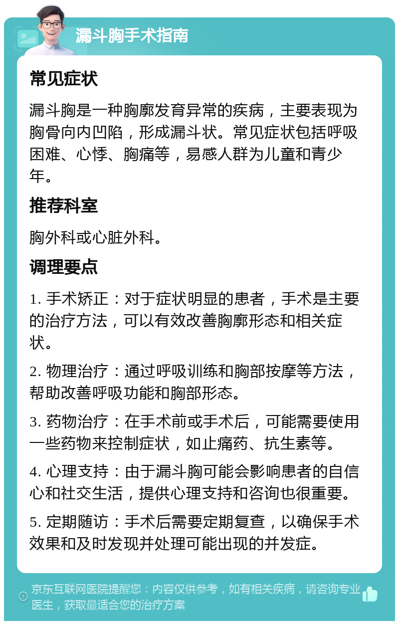 漏斗胸手术指南 常见症状 漏斗胸是一种胸廓发育异常的疾病，主要表现为胸骨向内凹陷，形成漏斗状。常见症状包括呼吸困难、心悸、胸痛等，易感人群为儿童和青少年。 推荐科室 胸外科或心脏外科。 调理要点 1. 手术矫正：对于症状明显的患者，手术是主要的治疗方法，可以有效改善胸廓形态和相关症状。 2. 物理治疗：通过呼吸训练和胸部按摩等方法，帮助改善呼吸功能和胸部形态。 3. 药物治疗：在手术前或手术后，可能需要使用一些药物来控制症状，如止痛药、抗生素等。 4. 心理支持：由于漏斗胸可能会影响患者的自信心和社交生活，提供心理支持和咨询也很重要。 5. 定期随访：手术后需要定期复查，以确保手术效果和及时发现并处理可能出现的并发症。