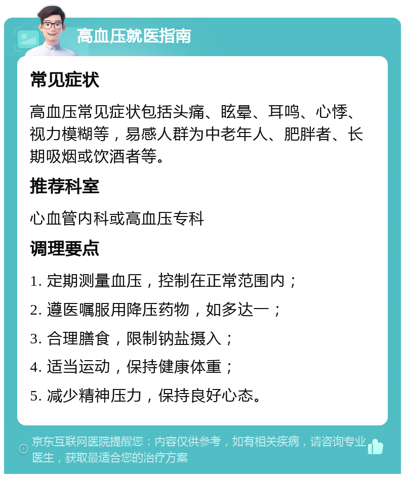 高血压就医指南 常见症状 高血压常见症状包括头痛、眩晕、耳鸣、心悸、视力模糊等，易感人群为中老年人、肥胖者、长期吸烟或饮酒者等。 推荐科室 心血管内科或高血压专科 调理要点 1. 定期测量血压，控制在正常范围内； 2. 遵医嘱服用降压药物，如多达一； 3. 合理膳食，限制钠盐摄入； 4. 适当运动，保持健康体重； 5. 减少精神压力，保持良好心态。