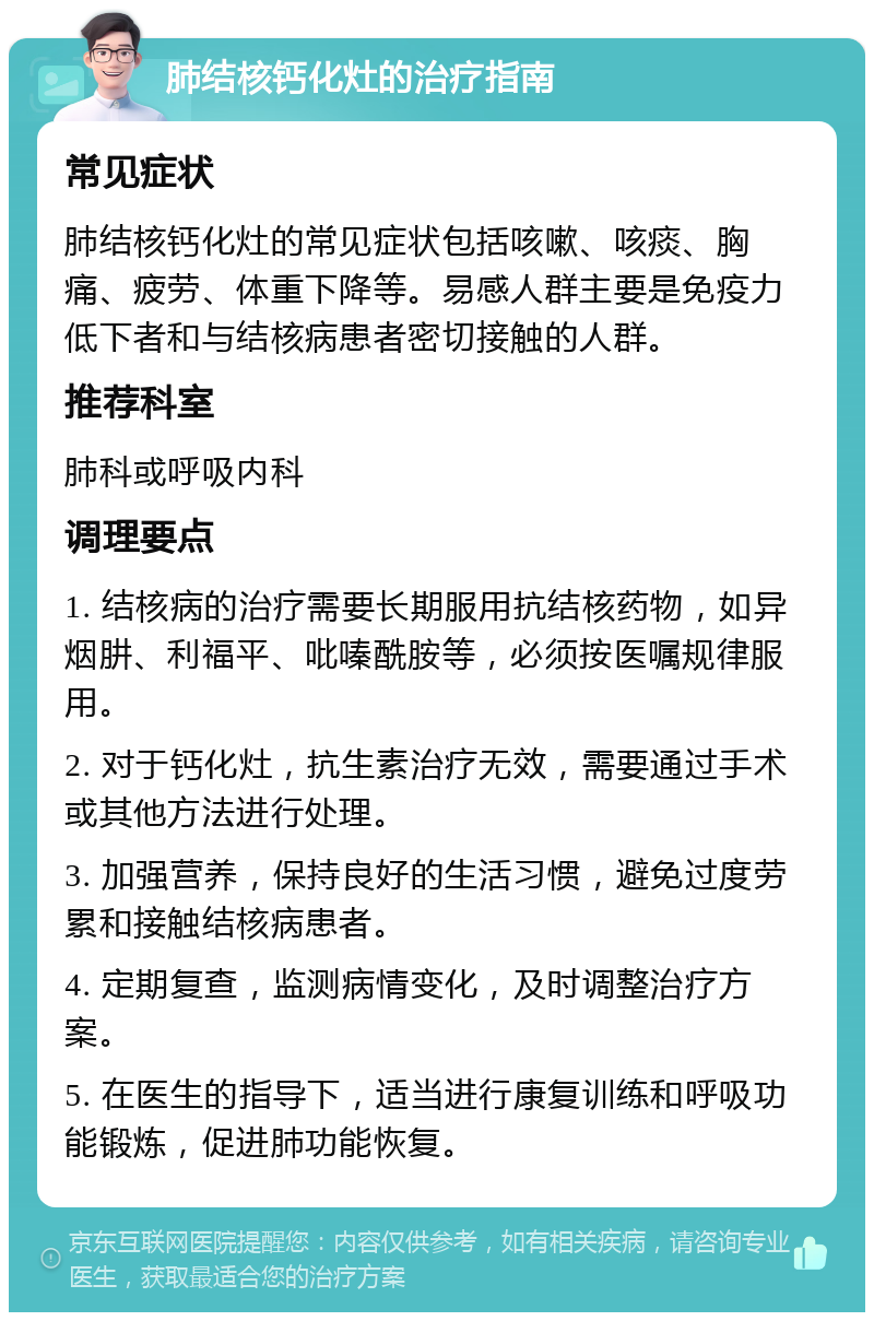 肺结核钙化灶的治疗指南 常见症状 肺结核钙化灶的常见症状包括咳嗽、咳痰、胸痛、疲劳、体重下降等。易感人群主要是免疫力低下者和与结核病患者密切接触的人群。 推荐科室 肺科或呼吸内科 调理要点 1. 结核病的治疗需要长期服用抗结核药物，如异烟肼、利福平、吡嗪酰胺等，必须按医嘱规律服用。 2. 对于钙化灶，抗生素治疗无效，需要通过手术或其他方法进行处理。 3. 加强营养，保持良好的生活习惯，避免过度劳累和接触结核病患者。 4. 定期复查，监测病情变化，及时调整治疗方案。 5. 在医生的指导下，适当进行康复训练和呼吸功能锻炼，促进肺功能恢复。