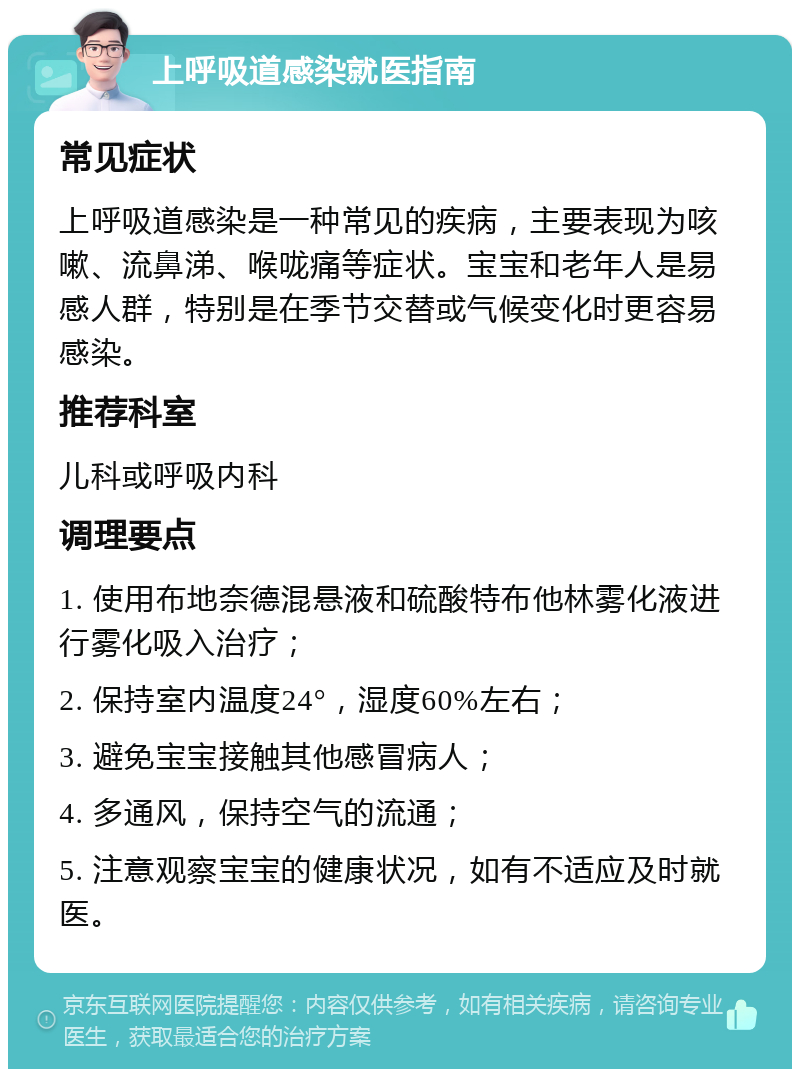 上呼吸道感染就医指南 常见症状 上呼吸道感染是一种常见的疾病，主要表现为咳嗽、流鼻涕、喉咙痛等症状。宝宝和老年人是易感人群，特别是在季节交替或气候变化时更容易感染。 推荐科室 儿科或呼吸内科 调理要点 1. 使用布地奈德混悬液和硫酸特布他林雾化液进行雾化吸入治疗； 2. 保持室内温度24°，湿度60%左右； 3. 避免宝宝接触其他感冒病人； 4. 多通风，保持空气的流通； 5. 注意观察宝宝的健康状况，如有不适应及时就医。