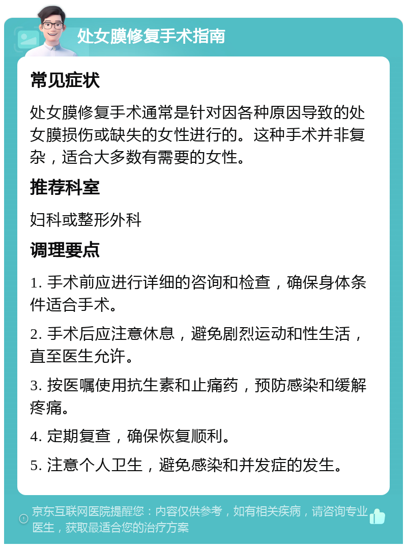 处女膜修复手术指南 常见症状 处女膜修复手术通常是针对因各种原因导致的处女膜损伤或缺失的女性进行的。这种手术并非复杂，适合大多数有需要的女性。 推荐科室 妇科或整形外科 调理要点 1. 手术前应进行详细的咨询和检查，确保身体条件适合手术。 2. 手术后应注意休息，避免剧烈运动和性生活，直至医生允许。 3. 按医嘱使用抗生素和止痛药，预防感染和缓解疼痛。 4. 定期复查，确保恢复顺利。 5. 注意个人卫生，避免感染和并发症的发生。