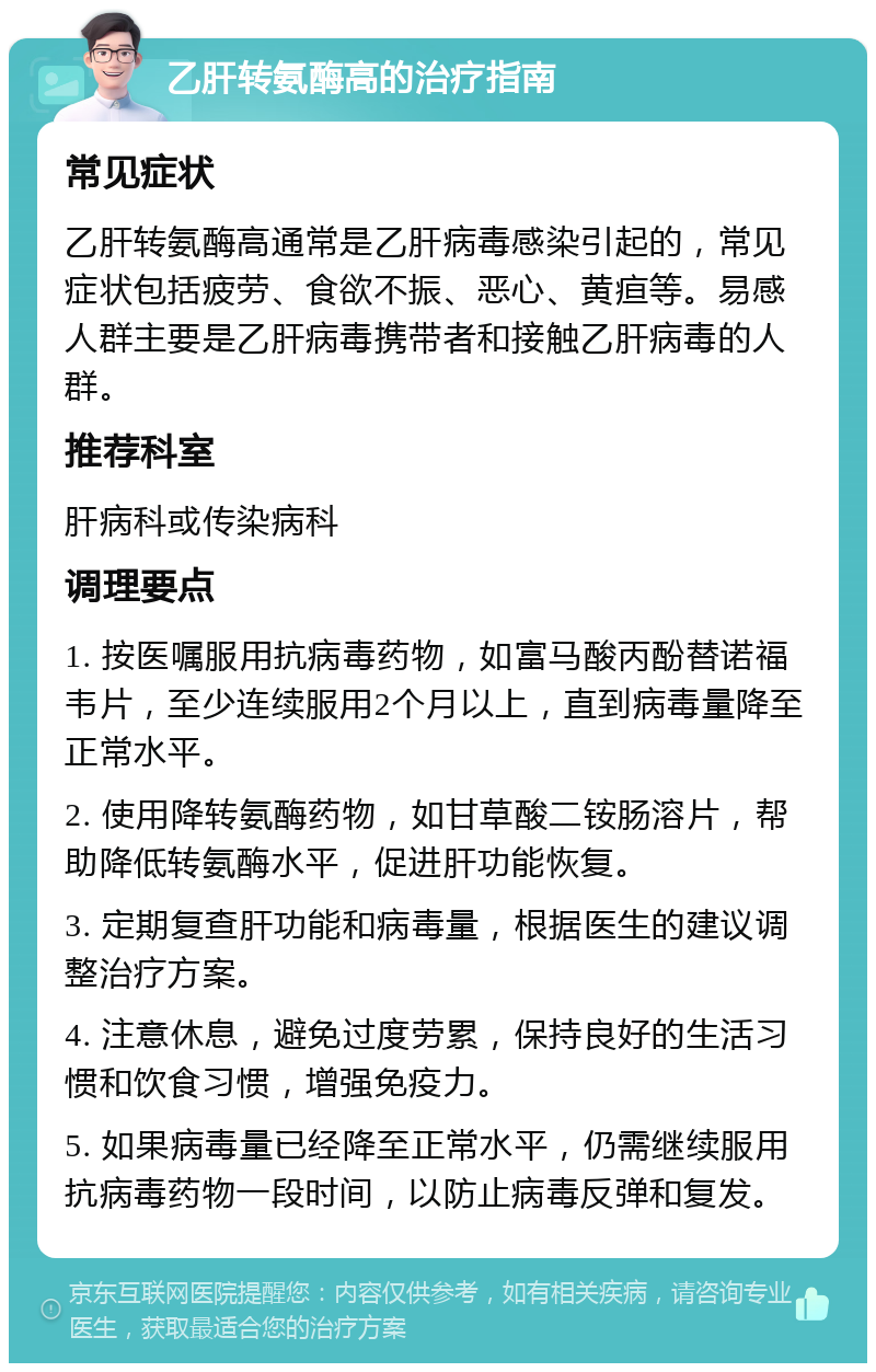 乙肝转氨酶高的治疗指南 常见症状 乙肝转氨酶高通常是乙肝病毒感染引起的，常见症状包括疲劳、食欲不振、恶心、黄疸等。易感人群主要是乙肝病毒携带者和接触乙肝病毒的人群。 推荐科室 肝病科或传染病科 调理要点 1. 按医嘱服用抗病毒药物，如富马酸丙酚替诺福韦片，至少连续服用2个月以上，直到病毒量降至正常水平。 2. 使用降转氨酶药物，如甘草酸二铵肠溶片，帮助降低转氨酶水平，促进肝功能恢复。 3. 定期复查肝功能和病毒量，根据医生的建议调整治疗方案。 4. 注意休息，避免过度劳累，保持良好的生活习惯和饮食习惯，增强免疫力。 5. 如果病毒量已经降至正常水平，仍需继续服用抗病毒药物一段时间，以防止病毒反弹和复发。