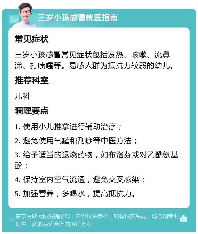 三岁小孩感冒就医指南 常见症状 三岁小孩感冒常见症状包括发热、咳嗽、流鼻涕、打喷嚏等。易感人群为抵抗力较弱的幼儿。 推荐科室 儿科 调理要点 1. 使用小儿推拿进行辅助治疗； 2. 避免使用气罐和刮痧等中医方法； 3. 给予适当的退烧药物，如布洛芬或对乙酰氨基酚； 4. 保持室内空气流通，避免交叉感染； 5. 加强营养，多喝水，提高抵抗力。