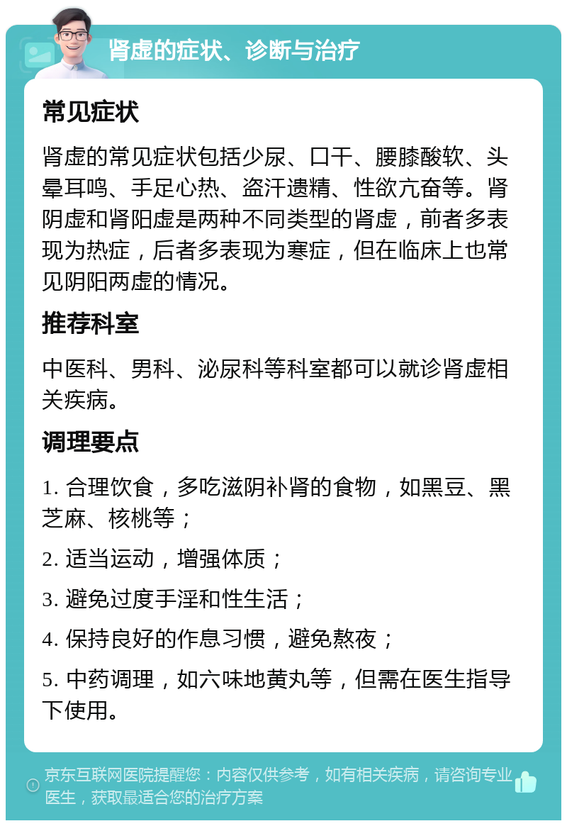 肾虚的症状、诊断与治疗 常见症状 肾虚的常见症状包括少尿、口干、腰膝酸软、头晕耳鸣、手足心热、盗汗遗精、性欲亢奋等。肾阴虚和肾阳虚是两种不同类型的肾虚，前者多表现为热症，后者多表现为寒症，但在临床上也常见阴阳两虚的情况。 推荐科室 中医科、男科、泌尿科等科室都可以就诊肾虚相关疾病。 调理要点 1. 合理饮食，多吃滋阴补肾的食物，如黑豆、黑芝麻、核桃等； 2. 适当运动，增强体质； 3. 避免过度手淫和性生活； 4. 保持良好的作息习惯，避免熬夜； 5. 中药调理，如六味地黄丸等，但需在医生指导下使用。