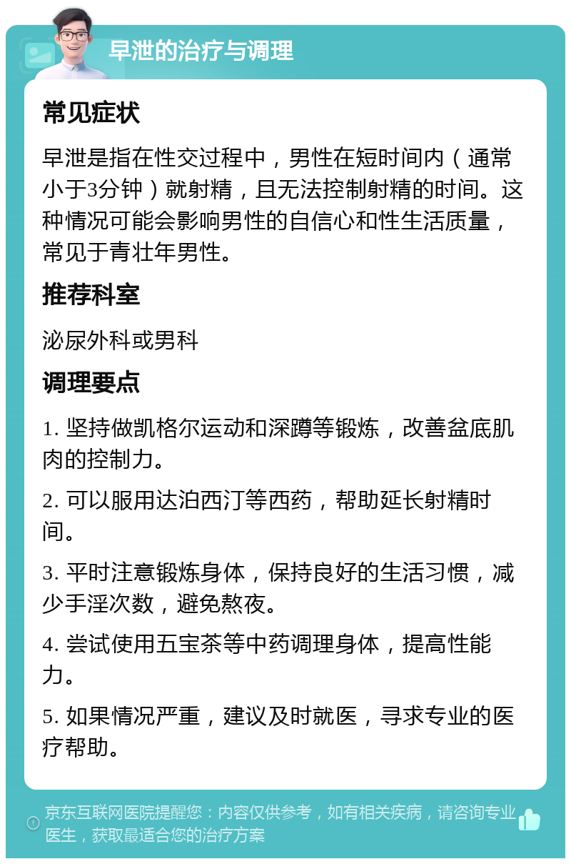 早泄的治疗与调理 常见症状 早泄是指在性交过程中，男性在短时间内（通常小于3分钟）就射精，且无法控制射精的时间。这种情况可能会影响男性的自信心和性生活质量，常见于青壮年男性。 推荐科室 泌尿外科或男科 调理要点 1. 坚持做凯格尔运动和深蹲等锻炼，改善盆底肌肉的控制力。 2. 可以服用达泊西汀等西药，帮助延长射精时间。 3. 平时注意锻炼身体，保持良好的生活习惯，减少手淫次数，避免熬夜。 4. 尝试使用五宝茶等中药调理身体，提高性能力。 5. 如果情况严重，建议及时就医，寻求专业的医疗帮助。