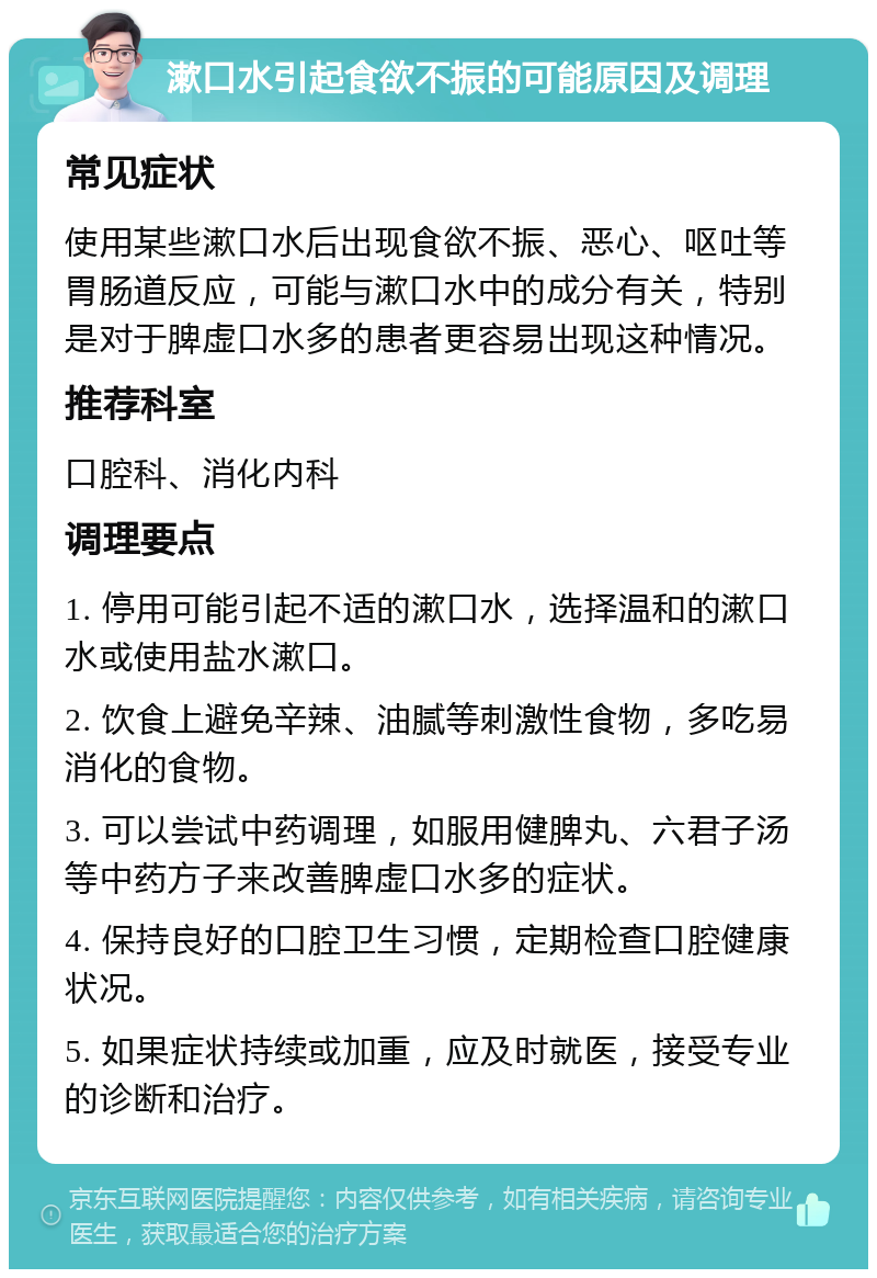 漱口水引起食欲不振的可能原因及调理 常见症状 使用某些漱口水后出现食欲不振、恶心、呕吐等胃肠道反应，可能与漱口水中的成分有关，特别是对于脾虚口水多的患者更容易出现这种情况。 推荐科室 口腔科、消化内科 调理要点 1. 停用可能引起不适的漱口水，选择温和的漱口水或使用盐水漱口。 2. 饮食上避免辛辣、油腻等刺激性食物，多吃易消化的食物。 3. 可以尝试中药调理，如服用健脾丸、六君子汤等中药方子来改善脾虚口水多的症状。 4. 保持良好的口腔卫生习惯，定期检查口腔健康状况。 5. 如果症状持续或加重，应及时就医，接受专业的诊断和治疗。