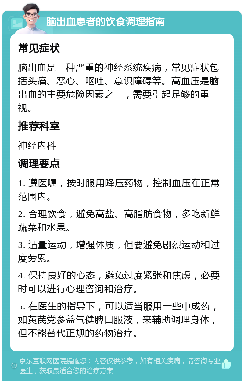 脑出血患者的饮食调理指南 常见症状 脑出血是一种严重的神经系统疾病，常见症状包括头痛、恶心、呕吐、意识障碍等。高血压是脑出血的主要危险因素之一，需要引起足够的重视。 推荐科室 神经内科 调理要点 1. 遵医嘱，按时服用降压药物，控制血压在正常范围内。 2. 合理饮食，避免高盐、高脂肪食物，多吃新鲜蔬菜和水果。 3. 适量运动，增强体质，但要避免剧烈运动和过度劳累。 4. 保持良好的心态，避免过度紧张和焦虑，必要时可以进行心理咨询和治疗。 5. 在医生的指导下，可以适当服用一些中成药，如黄芪党参益气健脾口服液，来辅助调理身体，但不能替代正规的药物治疗。