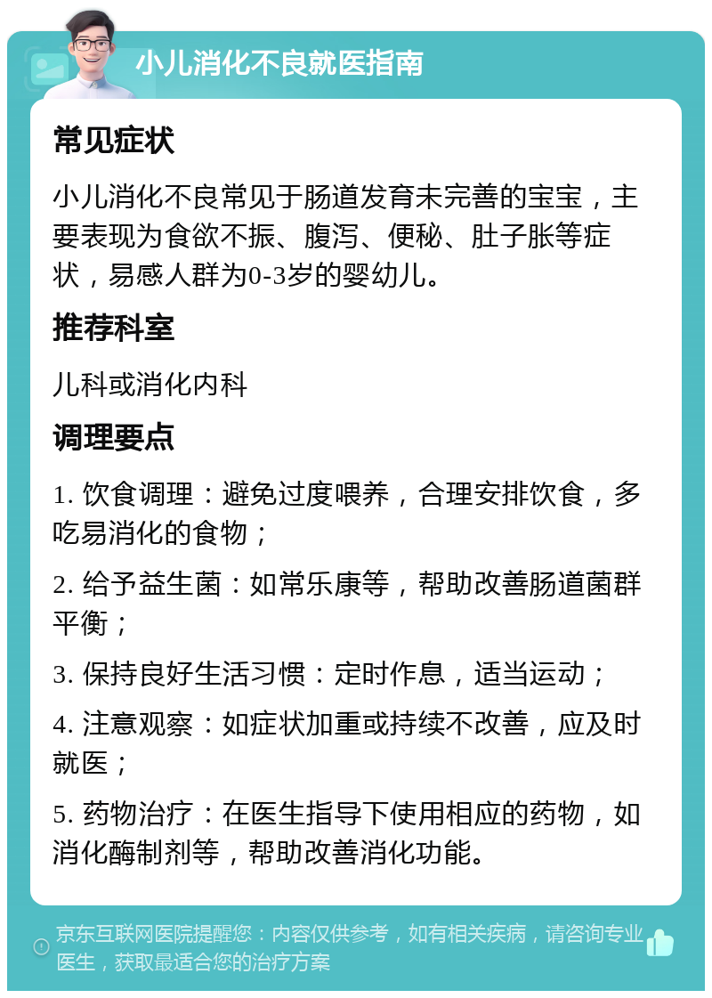 小儿消化不良就医指南 常见症状 小儿消化不良常见于肠道发育未完善的宝宝，主要表现为食欲不振、腹泻、便秘、肚子胀等症状，易感人群为0-3岁的婴幼儿。 推荐科室 儿科或消化内科 调理要点 1. 饮食调理：避免过度喂养，合理安排饮食，多吃易消化的食物； 2. 给予益生菌：如常乐康等，帮助改善肠道菌群平衡； 3. 保持良好生活习惯：定时作息，适当运动； 4. 注意观察：如症状加重或持续不改善，应及时就医； 5. 药物治疗：在医生指导下使用相应的药物，如消化酶制剂等，帮助改善消化功能。