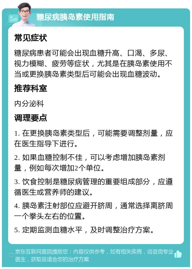 糖尿病胰岛素使用指南 常见症状 糖尿病患者可能会出现血糖升高、口渴、多尿、视力模糊、疲劳等症状，尤其是在胰岛素使用不当或更换胰岛素类型后可能会出现血糖波动。 推荐科室 内分泌科 调理要点 1. 在更换胰岛素类型后，可能需要调整剂量，应在医生指导下进行。 2. 如果血糖控制不佳，可以考虑增加胰岛素剂量，例如每次增加2个单位。 3. 饮食控制是糖尿病管理的重要组成部分，应遵循医生或营养师的建议。 4. 胰岛素注射部位应避开脐周，通常选择离脐周一个拳头左右的位置。 5. 定期监测血糖水平，及时调整治疗方案。