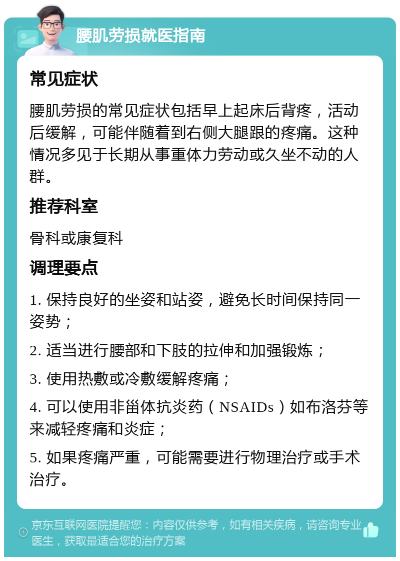 腰肌劳损就医指南 常见症状 腰肌劳损的常见症状包括早上起床后背疼，活动后缓解，可能伴随着到右侧大腿跟的疼痛。这种情况多见于长期从事重体力劳动或久坐不动的人群。 推荐科室 骨科或康复科 调理要点 1. 保持良好的坐姿和站姿，避免长时间保持同一姿势； 2. 适当进行腰部和下肢的拉伸和加强锻炼； 3. 使用热敷或冷敷缓解疼痛； 4. 可以使用非甾体抗炎药（NSAIDs）如布洛芬等来减轻疼痛和炎症； 5. 如果疼痛严重，可能需要进行物理治疗或手术治疗。