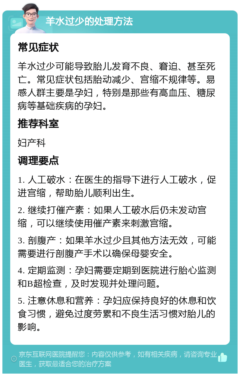 羊水过少的处理方法 常见症状 羊水过少可能导致胎儿发育不良、窘迫、甚至死亡。常见症状包括胎动减少、宫缩不规律等。易感人群主要是孕妇，特别是那些有高血压、糖尿病等基础疾病的孕妇。 推荐科室 妇产科 调理要点 1. 人工破水：在医生的指导下进行人工破水，促进宫缩，帮助胎儿顺利出生。 2. 继续打催产素：如果人工破水后仍未发动宫缩，可以继续使用催产素来刺激宫缩。 3. 剖腹产：如果羊水过少且其他方法无效，可能需要进行剖腹产手术以确保母婴安全。 4. 定期监测：孕妇需要定期到医院进行胎心监测和B超检查，及时发现并处理问题。 5. 注意休息和营养：孕妇应保持良好的休息和饮食习惯，避免过度劳累和不良生活习惯对胎儿的影响。