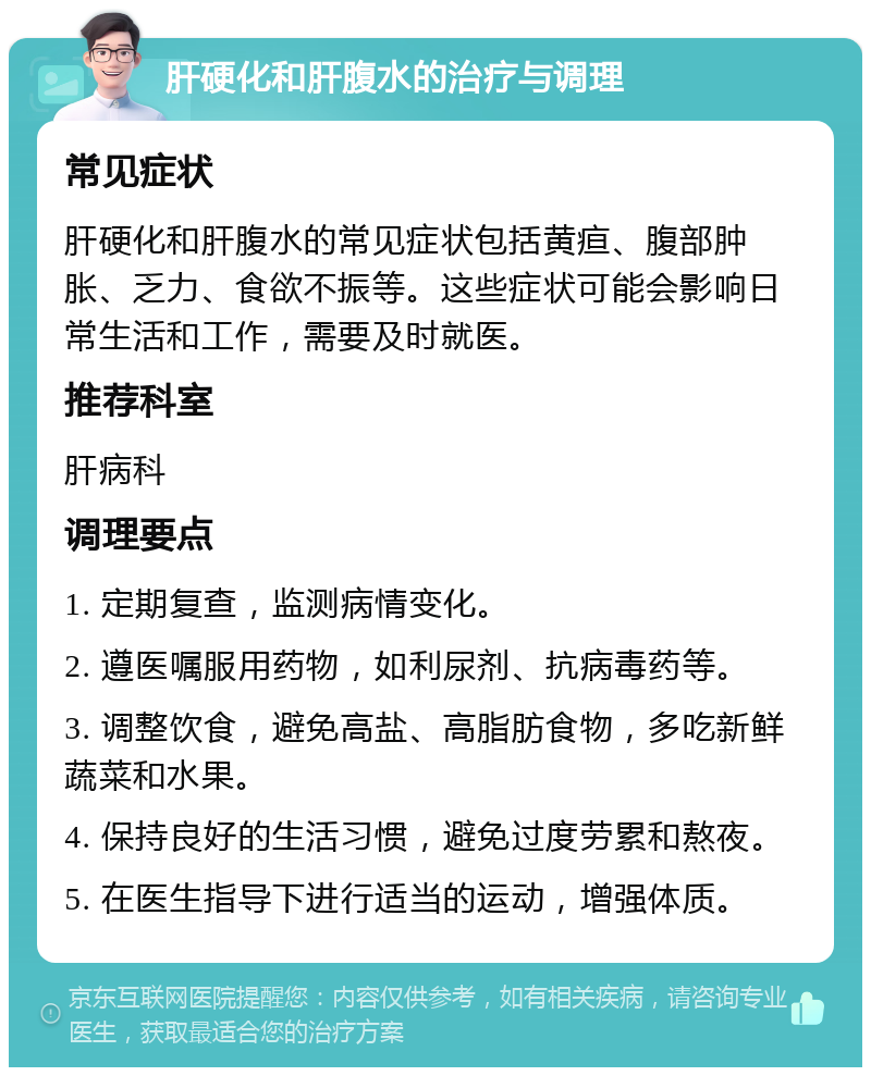 肝硬化和肝腹水的治疗与调理 常见症状 肝硬化和肝腹水的常见症状包括黄疸、腹部肿胀、乏力、食欲不振等。这些症状可能会影响日常生活和工作，需要及时就医。 推荐科室 肝病科 调理要点 1. 定期复查，监测病情变化。 2. 遵医嘱服用药物，如利尿剂、抗病毒药等。 3. 调整饮食，避免高盐、高脂肪食物，多吃新鲜蔬菜和水果。 4. 保持良好的生活习惯，避免过度劳累和熬夜。 5. 在医生指导下进行适当的运动，增强体质。