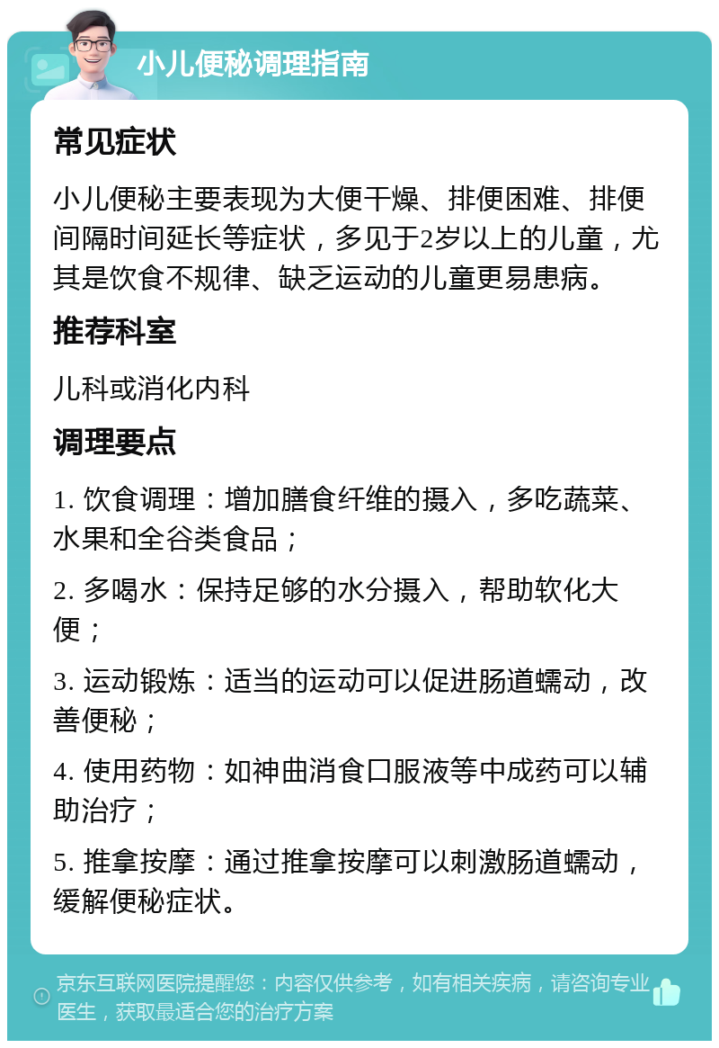 小儿便秘调理指南 常见症状 小儿便秘主要表现为大便干燥、排便困难、排便间隔时间延长等症状，多见于2岁以上的儿童，尤其是饮食不规律、缺乏运动的儿童更易患病。 推荐科室 儿科或消化内科 调理要点 1. 饮食调理：增加膳食纤维的摄入，多吃蔬菜、水果和全谷类食品； 2. 多喝水：保持足够的水分摄入，帮助软化大便； 3. 运动锻炼：适当的运动可以促进肠道蠕动，改善便秘； 4. 使用药物：如神曲消食口服液等中成药可以辅助治疗； 5. 推拿按摩：通过推拿按摩可以刺激肠道蠕动，缓解便秘症状。