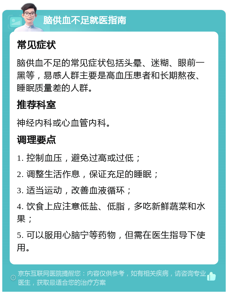 脑供血不足就医指南 常见症状 脑供血不足的常见症状包括头晕、迷糊、眼前一黑等，易感人群主要是高血压患者和长期熬夜、睡眠质量差的人群。 推荐科室 神经内科或心血管内科。 调理要点 1. 控制血压，避免过高或过低； 2. 调整生活作息，保证充足的睡眠； 3. 适当运动，改善血液循环； 4. 饮食上应注意低盐、低脂，多吃新鲜蔬菜和水果； 5. 可以服用心脑宁等药物，但需在医生指导下使用。