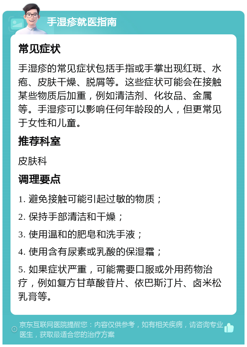 手湿疹就医指南 常见症状 手湿疹的常见症状包括手指或手掌出现红斑、水疱、皮肤干燥、脱屑等。这些症状可能会在接触某些物质后加重，例如清洁剂、化妆品、金属等。手湿疹可以影响任何年龄段的人，但更常见于女性和儿童。 推荐科室 皮肤科 调理要点 1. 避免接触可能引起过敏的物质； 2. 保持手部清洁和干燥； 3. 使用温和的肥皂和洗手液； 4. 使用含有尿素或乳酸的保湿霜； 5. 如果症状严重，可能需要口服或外用药物治疗，例如复方甘草酸苷片、依巴斯汀片、卤米松乳膏等。