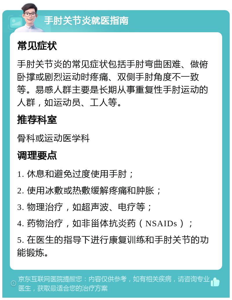 手肘关节炎就医指南 常见症状 手肘关节炎的常见症状包括手肘弯曲困难、做俯卧撑或剧烈运动时疼痛、双侧手肘角度不一致等。易感人群主要是长期从事重复性手肘运动的人群，如运动员、工人等。 推荐科室 骨科或运动医学科 调理要点 1. 休息和避免过度使用手肘； 2. 使用冰敷或热敷缓解疼痛和肿胀； 3. 物理治疗，如超声波、电疗等； 4. 药物治疗，如非甾体抗炎药（NSAIDs）； 5. 在医生的指导下进行康复训练和手肘关节的功能锻炼。